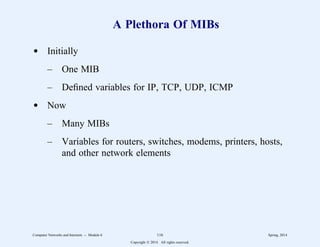 A Plethora Of MIBs
d Initially
– One MIB
– Defined variables for IP, TCP, UDP, ICMP
d Now
– Many MIBs
– Variables for routers, switches, modems, printers, hosts,
and other network elements
Computer Networks and Internets -- Module 6 116 Spring, 2014
Copyright  2014. All rights reserved.
 