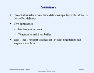 Summary
d Streamed transfer of real-time data incompatible with Internet’s
best-effort delivery
d Two approaches
– Isochronous network
– Timestamps and jitter buffer
d Real-Time Transport Protocol (RTP) uses timestamps and
sequence numbers
Computer Networks and Internets -- Module 6 117 Spring, 2014
Copyright  2014. All rights reserved.
 