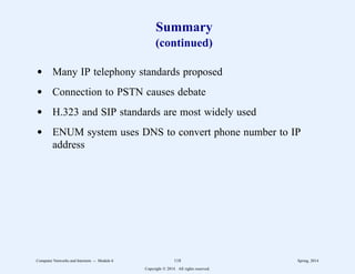 Summary
(continued)
d Many IP telephony standards proposed
d Connection to PSTN causes debate
d H.323 and SIP standards are most widely used
d ENUM system uses DNS to convert phone number to IP
address
Computer Networks and Internets -- Module 6 118 Spring, 2014
Copyright  2014. All rights reserved.
 