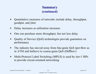 Summary
(continued)
d Quantitative measures of networks include delay, throughput,
goodput, and jitter
d Delay increases as utilization increases
d One can purchase more throughput, but not less delay
d Quality of Service (QoS) technologies provide guarantees on
performance
d The industry has moved away from fine-grain QoS (per-flow as
in ATM and IntServ) to coarse-grain QoS (DiffServ)
d Multi-Protocol Label Switching (MPLS) is used by tier-1 ISPs
to provide circuit-oriented networking
Computer Networks and Internets -- Module 6 119 Spring, 2014
Copyright  2014. All rights reserved.
 