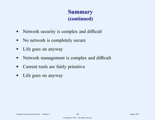 Summary
(continued)
d Network security is complex and difficult
d No network is completely secure
d Life goes on anyway
d Network management is complex and difficult
d Current tools are fairly primitive
d Life goes on anyway
Computer Networks and Internets -- Module 6 120 Spring, 2014
Copyright  2014. All rights reserved.
 