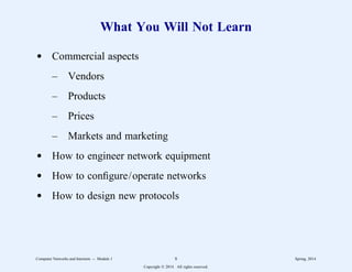 What You Will Not Learn
d Commercial aspects
– Vendors
– Products
– Prices
– Markets and marketing
d How to engineer network equipment
d How to configure/operate networks
d How to design new protocols
Computer Networks and Internets -- Module 1 8 Spring, 2014
Copyright  2014. All rights reserved.
 