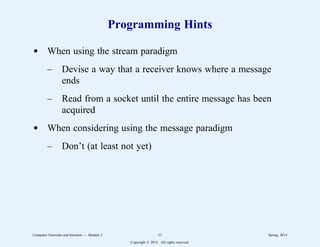 Programming Hints
d When using the stream paradigm
– Devise a way that a receiver knows where a message
ends
– Read from a socket until the entire message has been
acquired
d When considering using the message paradigm
– Don’t (at least not yet)
Computer Networks and Internets -- Module 2 11 Spring, 2014
Copyright  2014. All rights reserved.
 