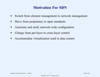 Motivation For SDN
d Switch from element management to network management
d Move from proprietary to open standards
d Automate and unify network-wide configuration
d Change from per-layer to cross-layer control
d Accommodate virtualization used in data centers
Computer Networks and Internets -- Module 7 5 Spring, 2014
Copyright  2014. All rights reserved.
 