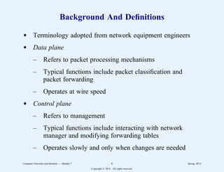 Background And Definitions
d Terminology adopted from network equipment engineers
d Data plane
– Refers to packet processing mechanisms
– Typical functions include packet classification and
packet forwarding
– Operates at wire speed
d Control plane
– Refers to management
– Typical functions include interacting with network
manager and modifying forwarding tables
– Operates slowly and only when changes are needed
Computer Networks and Internets -- Module 7 6 Spring, 2014
Copyright  2014. All rights reserved.
 