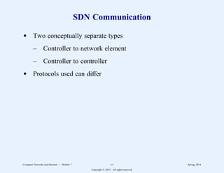SDN Communication
d Two conceptually separate types
– Controller to network element
– Controller to controller
d Protocols used can differ
Computer Networks and Internets -- Module 7 11 Spring, 2014
Copyright  2014. All rights reserved.
 