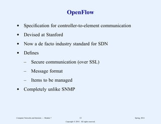 OpenFlow
d Specification for controller-to-element communication
d Devised at Stanford
d Now a de facto industry standard for SDN
d Defines
– Secure communication (over SSL)
– Message format
– Items to be managed
d Completely unlike SNMP
Computer Networks and Internets -- Module 7 12 Spring, 2014
Copyright  2014. All rights reserved.
 