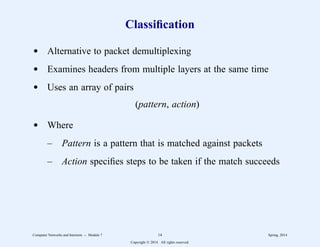 Classification
d Alternative to packet demultiplexing
d Examines headers from multiple layers at the same time
d Uses an array of pairs
(pattern, action)
d Where
– Pattern is a pattern that is matched against packets
– Action specifies steps to be taken if the match succeeds
Computer Networks and Internets -- Module 7 14 Spring, 2014
Copyright  2014. All rights reserved.
 