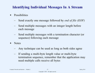 Identifying Individual Messages In A Stream
d Possibilities
– Send exactly one message followed by end of file (EOF)
– Send multiple messages with an integer length before
each message
– Send multiple messages with a termination character (or
sequence) following each message
d Notes
– Any technique can be used as long as both sides agree
– If sending a multi-byte length value or multi-byte
termination sequence, remember that the application may
need multiple calls receive all bytes
Computer Networks and Internets -- Module 2 12 Spring, 2014
Copyright  2014. All rights reserved.
 