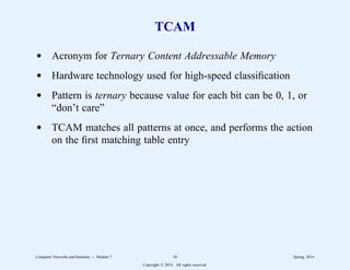 TCAM
d Acronym for Ternary Content Addressable Memory
d Hardware technology used for high-speed classification
d Pattern is ternary because value for each bit can be 0, 1, or
“don’t care”
d TCAM matches all patterns at once, and performs the action
on the first matching table entry
Computer Networks and Internets -- Module 7 16 Spring, 2014
Copyright  2014. All rights reserved.
 