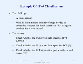 Example Of IPv4 Classification
d The challenge
– A frame arrives
– What is the minimum number of steps needed to
determine whether the frame carries an IPv4 datagram
destined for a web server?
d The answer
– Check whether the frame type field specifies IPv4
(0x0800)
– Check whether the IP protocol field specifies TCP (6)
– Check whether the TCP destination port specifies a web
server (80)
Computer Networks and Internets -- Module 7 17 Spring, 2014
Copyright  2014. All rights reserved.
 