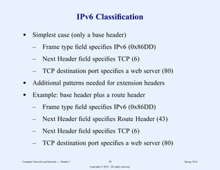 IPv6 Classification
d Simplest case (only a base header)
– Frame type field specifies IPv6 (0x86DD)
– Next Header field specifies TCP (6)
– TCP destination port specifies a web server (80)
d Additional patterns needed for extension headers
d Example: base header plus a route header
– Frame type field specifies IPv6 (0x86DD)
– Next Header field specifies Route Header (43)
– Next Header field specifies TCP (6)
– TCP destination port specifies a web server (80)
Computer Networks and Internets -- Module 7 18 Spring, 2014
Copyright  2014. All rights reserved.
 