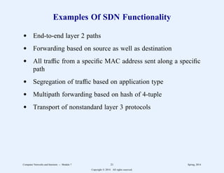 Examples Of SDN Functionality
d End-to-end layer 2 paths
d Forwarding based on source as well as destination
d All traffic from a specific MAC address sent along a specific
path
d Segregation of traffic based on application type
d Multipath forwarding based on hash of 4-tuple
d Transport of nonstandard layer 3 protocols
Computer Networks and Internets -- Module 7 21 Spring, 2014
Copyright  2014. All rights reserved.
 
