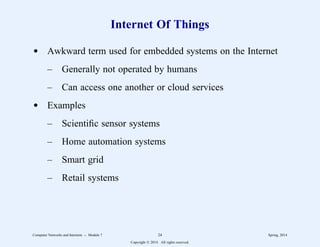 Internet Of Things
d Awkward term used for embedded systems on the Internet
– Generally not operated by humans
– Can access one another or cloud services
d Examples
– Scientific sensor systems
– Home automation systems
– Smart grid
– Retail systems
Computer Networks and Internets -- Module 7 24 Spring, 2014
Copyright  2014. All rights reserved.
 