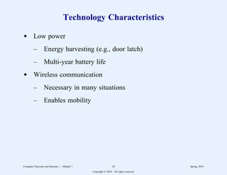 Technology Characteristics
d Low power
– Energy harvesting (e.g., door latch)
– Multi-year battery life
d Wireless communication
– Necessary in many situations
– Enables mobility
Computer Networks and Internets -- Module 7 25 Spring, 2014
Copyright  2014. All rights reserved.
 