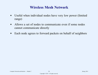 Wireless Mesh Network
d Useful when individual nodes have very low power (limited
range)
d Allows a set of nodes to communicate even if some nodes
cannot communicate directly
d Each node agrees to forward packets on behalf of neighbors
Computer Networks and Internets -- Module 7 26 Spring, 2014
Copyright  2014. All rights reserved.
 