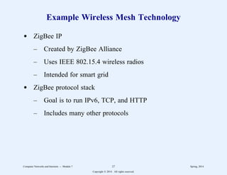 Example Wireless Mesh Technology
d ZigBee IP
– Created by ZigBee Alliance
– Uses IEEE 802.15.4 wireless radios
– Intended for smart grid
d ZigBee protocol stack
– Goal is to run IPv6, TCP, and HTTP
– Includes many other protocols
Computer Networks and Internets -- Module 7 27 Spring, 2014
Copyright  2014. All rights reserved.
 
