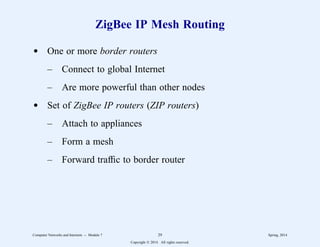 ZigBee IP Mesh Routing
d One or more border routers
– Connect to global Internet
– Are more powerful than other nodes
d Set of ZigBee IP routers (ZIP routers)
– Attach to appliances
– Form a mesh
– Forward traffic to border router
Computer Networks and Internets -- Module 7 29 Spring, 2014
Copyright  2014. All rights reserved.
 