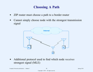 Choosing A Path
d ZIP router must choose a path to a border router
d Cannot simply choose node with the strongest transmission
signal
B1 B2
N
Internet
d Additional protocol used to find which node receives
strongest signal (MLE)
Computer Networks and Internets -- Module 7 30 Spring, 2014
Copyright  2014. All rights reserved.
 