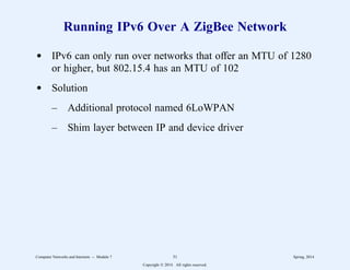 Running IPv6 Over A ZigBee Network
d IPv6 can only run over networks that offer an MTU of 1280
or higher, but 802.15.4 has an MTU of 102
d Solution
– Additional protocol named 6LoWPAN
– Shim layer between IP and device driver
Computer Networks and Internets -- Module 7 31 Spring, 2014
Copyright  2014. All rights reserved.
 
