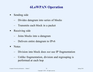 6LoWPAN Operation
d Sending side
– Divides datagram into series of blocks
– Transmits each block in a packet
d Receiving side
– Joins blocks into a datagram
– Delivers entire datagram to IPv6
d Notes
– Division into block does not use IP fragmentation
– Unlike fragmentation, division and regrouping is
performed at each hop
Computer Networks and Internets -- Module 7 32 Spring, 2014
Copyright  2014. All rights reserved.
 