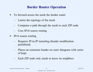 Border Router Operation
d To forward across the mesh the border router
– Learns the topology of the mesh
– Computes a path through the mesh to each ZIP node
– Uses IPv6 source routing
d IPv6 source routing
– Requires IP-in-IP tunneling (header modification
prohibited)
– Places an extension header on outer datagram with series
of hops
– Each ZIP node only needs to know its neighbors
Computer Networks and Internets -- Module 7 34 Spring, 2014
Copyright  2014. All rights reserved.
 