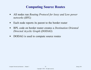 Computing Source Routes
d All nodes run Routing Protocol for lossy and Low power
networks (RPL)
d Each node reports its parent to the border router
d RPL code on border router creates a Destination Oriented
Directed Acyclic Graph (DODAG)
d DODAG is used to compute source routes
Computer Networks and Internets -- Module 7 35 Spring, 2014
Copyright  2014. All rights reserved.
 