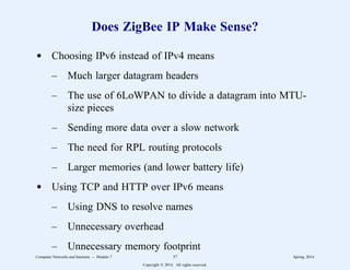 Does ZigBee IP Make Sense?
d Choosing IPv6 instead of IPv4 means
– Much larger datagram headers
– The use of 6LoWPAN to divide a datagram into MTU-
size pieces
– Sending more data over a slow network
– The need for RPL routing protocols
– Larger memories (and lower battery life)
d Using TCP and HTTP over IPv6 means
– Using DNS to resolve names
– Unnecessary overhead
– Unnecessary memory footprint
Computer Networks and Internets -- Module 7 37 Spring, 2014
Copyright  2014. All rights reserved.
 