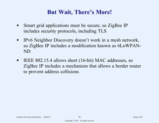 But Wait, There’s More!
d Smart grid applications must be secure, so ZigBee IP
includes security protocols, including TLS
d IPv6 Neighbor Discovery doesn’t work in a mesh network,
so ZigBee IP includes a modification known as 6LoWPAN-
ND
d IEEE 802.15.4 allows short (16-bit) MAC addresses, so
ZigBee IP includes a mechanism that allows a border router
to prevent address collisions
Computer Networks and Internets -- Module 7 38 Spring, 2014
Copyright  2014. All rights reserved.
 