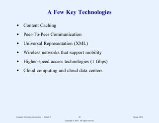 A Few Key Technologies
d Content Caching
d Peer-To-Peer Communication
d Universal Representation (XML)
d Wireless networks that support mobility
d Higher-speed access technologies (1 Gbps)
d Cloud computing and cloud data centers
Computer Networks and Internets -- Module 7 42 Spring, 2014
Copyright  2014. All rights reserved.
 