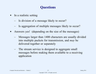 Questions
d In a realistic setting
– Is division of a message likely to occur?
– Is aggregation of multiple messages likely to occur?
d Answers yes! (depending on the size of the messages)
– Messages larger than 1400 characters are usually divided
into multiple packets for transmission, and may be
delivered together or separately
– The stream service is designed to aggregate small
messages before making them available to a receiving
application
Computer Networks and Internets -- Module 2 13 Spring, 2014
Copyright  2014. All rights reserved.
 