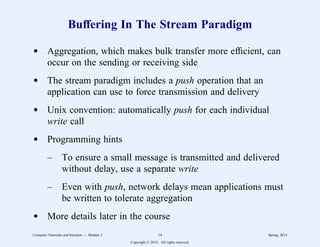 Buffering In The Stream Paradigm
d Aggregation, which makes bulk transfer more efficient, can
occur on the sending or receiving side
d The stream paradigm includes a push operation that an
application can use to force transmission and delivery
d Unix convention: automatically push for each individual
write call
d Programming hints
– To ensure a small message is transmitted and delivered
without delay, use a separate write
– Even with push, network delays mean applications must
be written to tolerate aggregation
d More details later in the course
Computer Networks and Internets -- Module 2 14 Spring, 2014
Copyright  2014. All rights reserved.
 