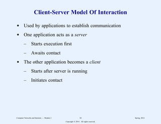 Client-Server Model Of Interaction
d Used by applications to establish communication
d One application acts as a server
– Starts execution first
– Awaits contact
d The other application becomes a client
– Starts after server is running
– Initiates contact
Computer Networks and Internets -- Module 2 16 Spring, 2014
Copyright  2014. All rights reserved.
 