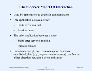 Client-Server Model Of Interaction
d Used by applications to establish communication
d One application acts as a server
– Starts execution first
– Awaits contact
d The other application becomes a client
– Starts after server is running
– Initiates contact
d Important concept: once communication has been
established, data (e.g., requests and responses) can flow in
either direction between a client and server
Computer Networks and Internets -- Module 2 16 Spring, 2014
Copyright  2014. All rights reserved.
 