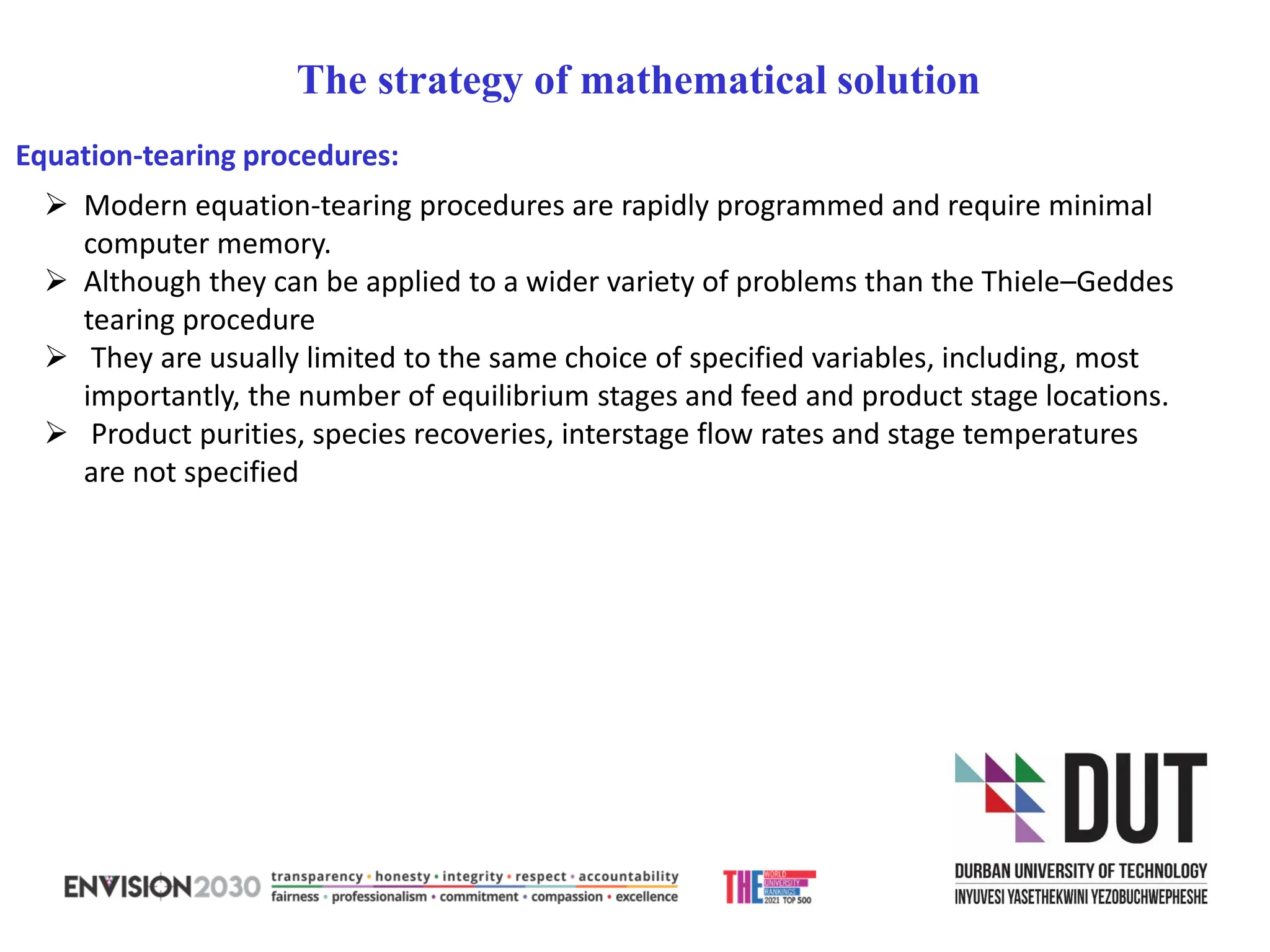 ➢ Modern equation-tearing procedures are rapidly programmed and require minimal
computer memory.
➢ Although they can be applied to a wider variety of problems than the Thiele–Geddes
tearing procedure
➢ They are usually limited to the same choice of specified variables, including, most
importantly, the number of equilibrium stages and feed and product stage locations.
➢ Product purities, species recoveries, interstage flow rates and stage temperatures
are not specified
The strategy of mathematical solution
Equation-tearing procedures:
 