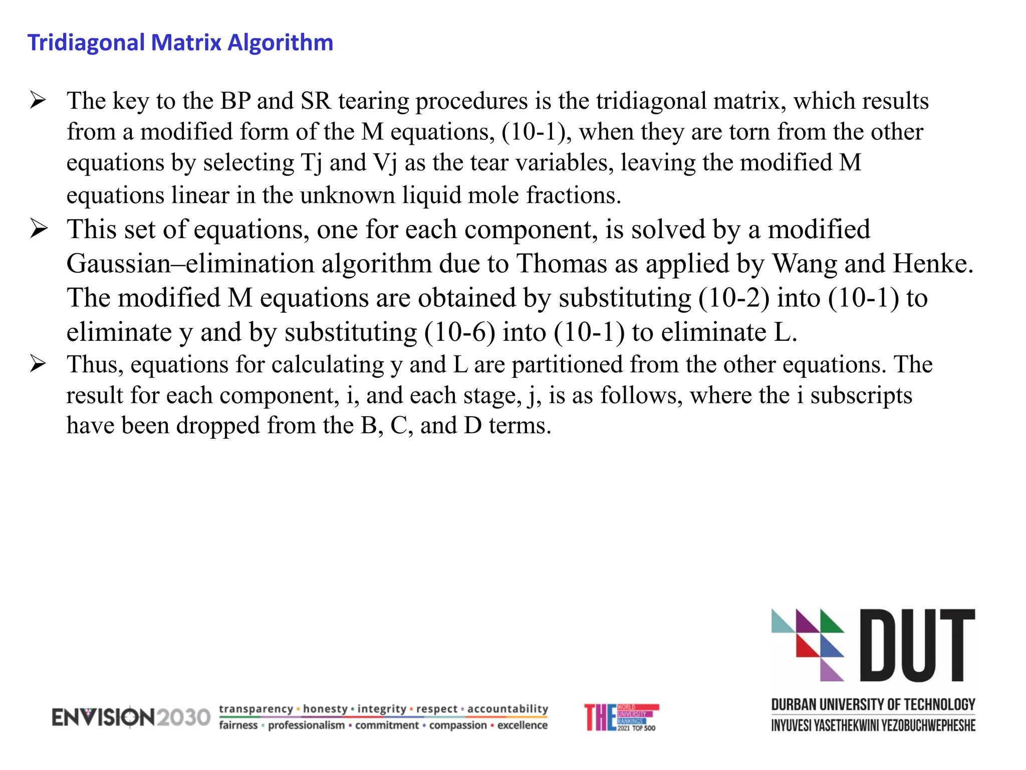 ➢ The key to the BP and SR tearing procedures is the tridiagonal matrix, which results
from a modified form of the M equations, (10-1), when they are torn from the other
equations by selecting Tj and Vj as the tear variables, leaving the modified M
equations linear in the unknown liquid mole fractions.
➢ This set of equations, one for each component, is solved by a modified
Gaussian–elimination algorithm due to Thomas as applied by Wang and Henke.
The modified M equations are obtained by substituting (10-2) into (10-1) to
eliminate y and by substituting (10-6) into (10-1) to eliminate L.
➢ Thus, equations for calculating y and L are partitioned from the other equations. The
result for each component, i, and each stage, j, is as follows, where the i subscripts
have been dropped from the B, C, and D terms.
Tridiagonal Matrix Algorithm
 