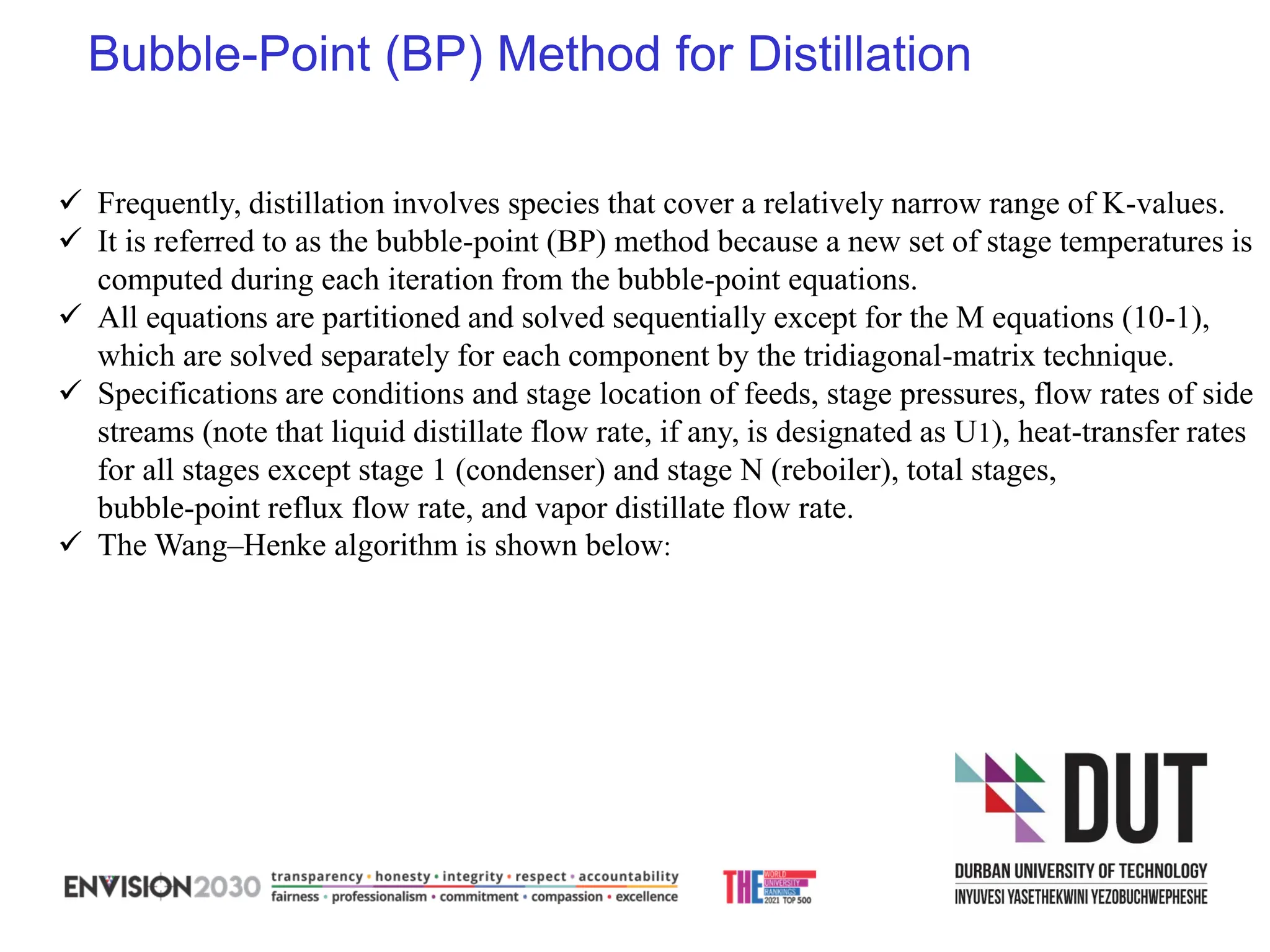 Bubble-Point (BP) Method for Distillation
✓ Frequently, distillation involves species that cover a relatively narrow range of K-values.
✓ It is referred to as the bubble-point (BP) method because a new set of stage temperatures is
computed during each iteration from the bubble-point equations.
✓ All equations are partitioned and solved sequentially except for the M equations (10-1),
which are solved separately for each component by the tridiagonal-matrix technique.
✓ Specifications are conditions and stage location of feeds, stage pressures, flow rates of side
streams (note that liquid distillate flow rate, if any, is designated as U1), heat-transfer rates
for all stages except stage 1 (condenser) and stage N (reboiler), total stages,
bubble-point reflux flow rate, and vapor distillate flow rate.
✓ The Wang–Henke algorithm is shown below:
 