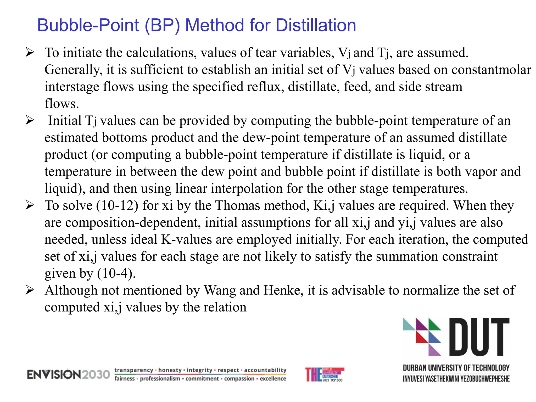 Bubble-Point (BP) Method for Distillation
➢ To initiate the calculations, values of tear variables, Vj and Tj, are assumed.
Generally, it is sufficient to establish an initial set of Vj values based on constantmolar
interstage flows using the specified reflux, distillate, feed, and side stream
flows.
➢ Initial Tj values can be provided by computing the bubble-point temperature of an
estimated bottoms product and the dew-point temperature of an assumed distillate
product (or computing a bubble-point temperature if distillate is liquid, or a
temperature in between the dew point and bubble point if distillate is both vapor and
liquid), and then using linear interpolation for the other stage temperatures.
➢ To solve (10-12) for xi by the Thomas method, Ki,j values are required. When they
are composition-dependent, initial assumptions for all xi,j and yi,j values are also
needed, unless ideal K-values are employed initially. For each iteration, the computed
set of xi,j values for each stage are not likely to satisfy the summation constraint
given by (10-4).
➢ Although not mentioned by Wang and Henke, it is advisable to normalize the set of
computed xi,j values by the relation
 