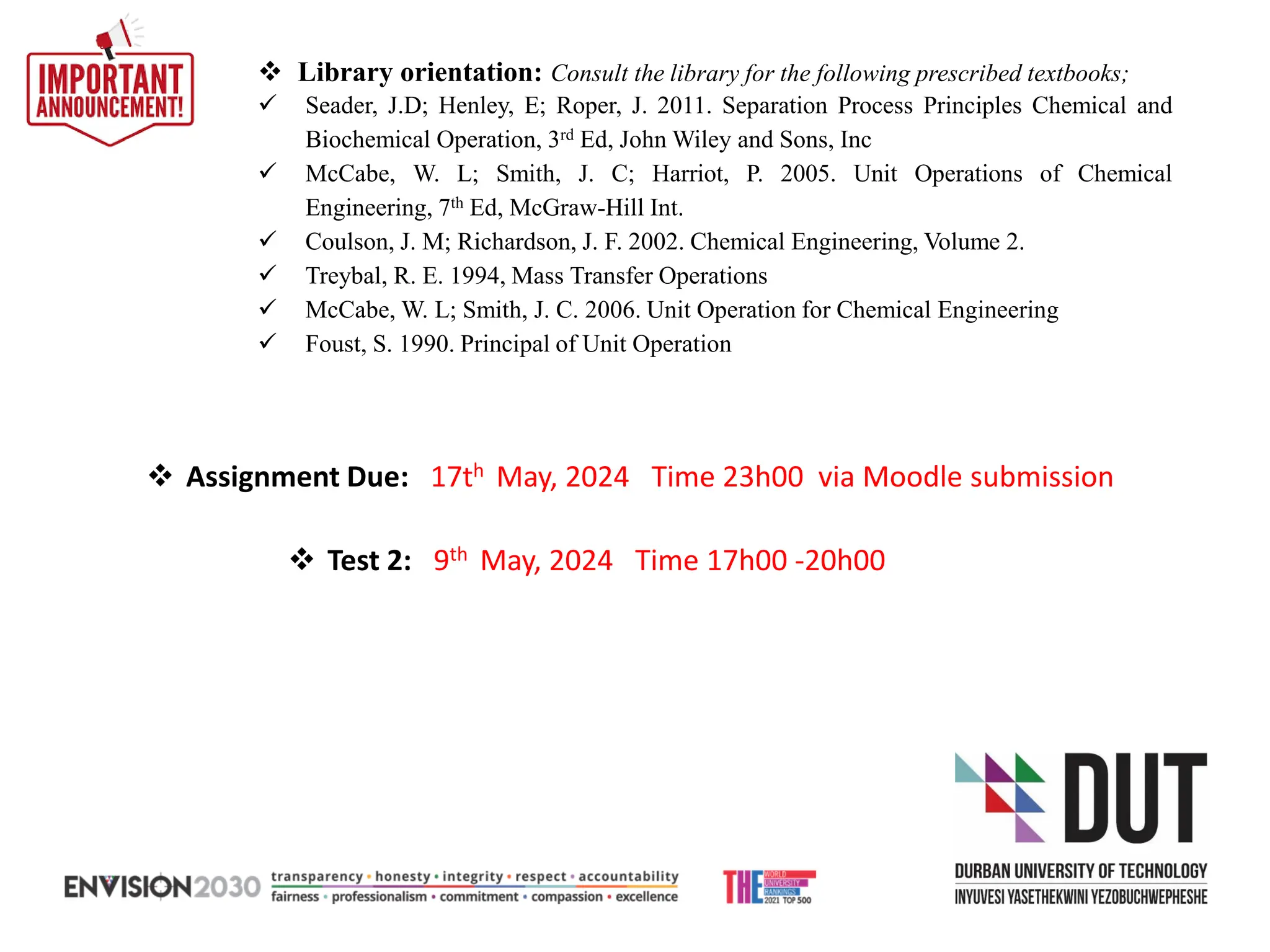 ❖ Library orientation: Consult the library for the following prescribed textbooks;
✓ Seader, J.D; Henley, E; Roper, J. 2011. Separation Process Principles Chemical and
Biochemical Operation, 3rd Ed, John Wiley and Sons, Inc
✓ McCabe, W. L; Smith, J. C; Harriot, P. 2005. Unit Operations of Chemical
Engineering, 7th Ed, McGraw-Hill Int.
✓ Coulson, J. M; Richardson, J. F. 2002. Chemical Engineering, Volume 2.
✓ Treybal, R. E. 1994, Mass Transfer Operations
✓ McCabe, W. L; Smith, J. C. 2006. Unit Operation for Chemical Engineering
✓ Foust, S. 1990. Principal of Unit Operation
❖ Test 2: 9th May, 2024 Time 17h00 -20h00
❖ Assignment Due: 17th May, 2024 Time 23h00 via Moodle submission
 