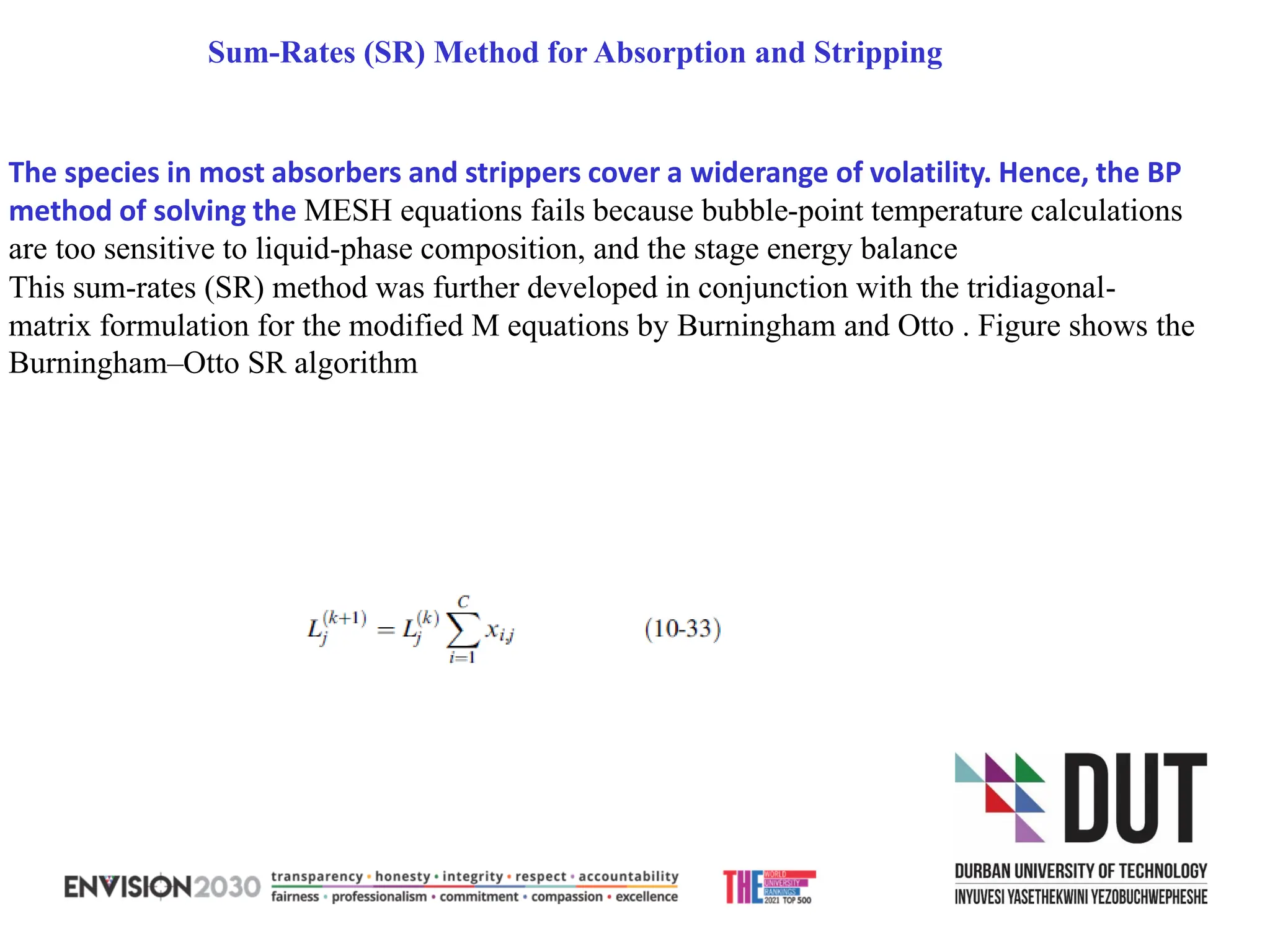 Sum-Rates (SR) Method for Absorption and Stripping
The species in most absorbers and strippers cover a widerange of volatility. Hence, the BP
method of solving the MESH equations fails because bubble-point temperature calculations
are too sensitive to liquid-phase composition, and the stage energy balance
This sum-rates (SR) method was further developed in conjunction with the tridiagonal-
matrix formulation for the modified M equations by Burningham and Otto . Figure shows the
Burningham–Otto SR algorithm
 