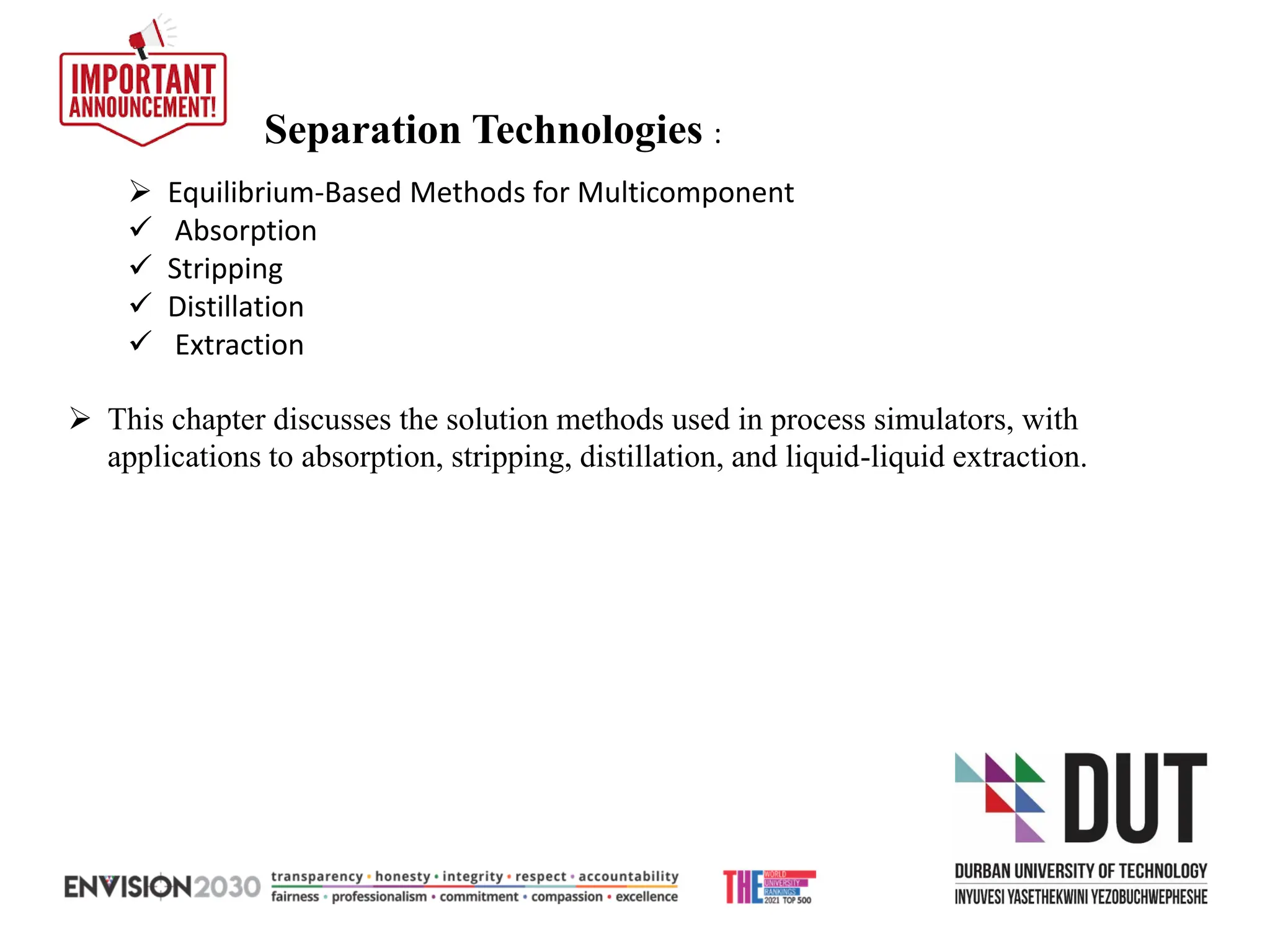➢ Equilibrium-Based Methods for Multicomponent
✓ Absorption
✓ Stripping
✓ Distillation
✓ Extraction
Separation Technologies :
➢ This chapter discusses the solution methods used in process simulators, with
applications to absorption, stripping, distillation, and liquid-liquid extraction.
 