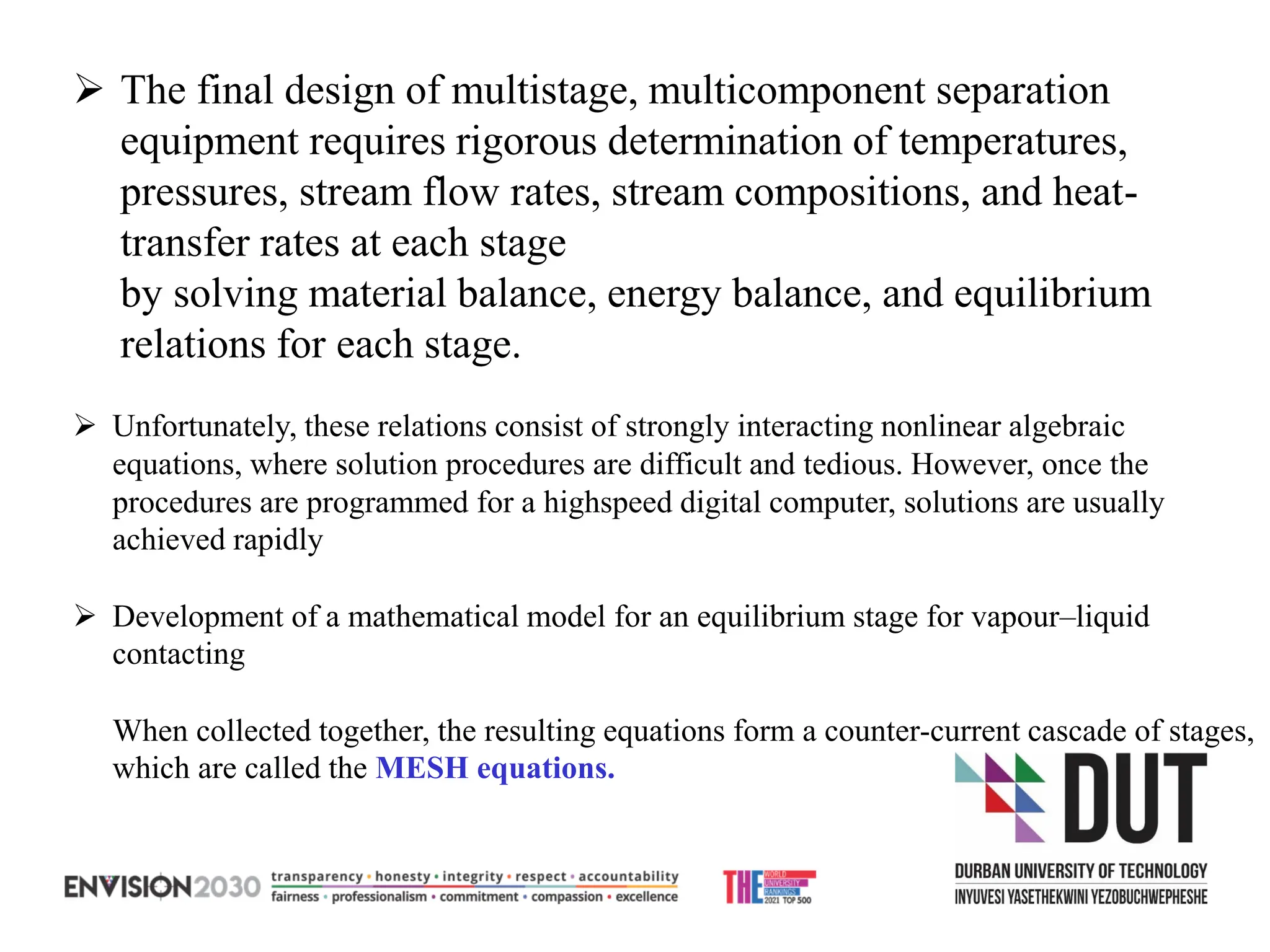 ➢ The final design of multistage, multicomponent separation
equipment requires rigorous determination of temperatures,
pressures, stream flow rates, stream compositions, and heat-
transfer rates at each stage
by solving material balance, energy balance, and equilibrium
relations for each stage.
➢ Unfortunately, these relations consist of strongly interacting nonlinear algebraic
equations, where solution procedures are difficult and tedious. However, once the
procedures are programmed for a highspeed digital computer, solutions are usually
achieved rapidly
➢ Development of a mathematical model for an equilibrium stage for vapour–liquid
contacting
When collected together, the resulting equations form a counter-current cascade of stages,
which are called the MESH equations.
 