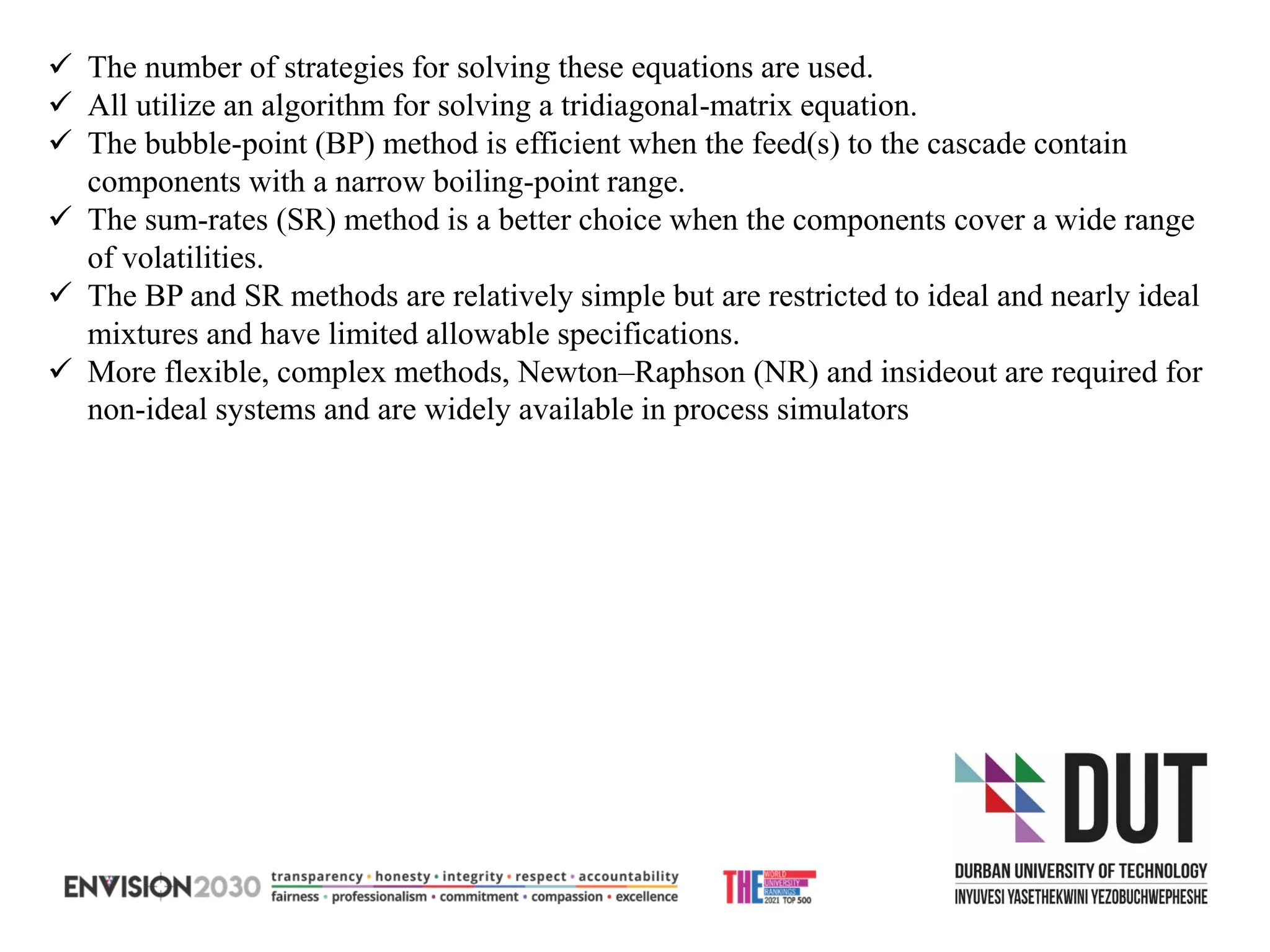 ✓ The number of strategies for solving these equations are used.
✓ All utilize an algorithm for solving a tridiagonal-matrix equation.
✓ The bubble-point (BP) method is efficient when the feed(s) to the cascade contain
components with a narrow boiling-point range.
✓ The sum-rates (SR) method is a better choice when the components cover a wide range
of volatilities.
✓ The BP and SR methods are relatively simple but are restricted to ideal and nearly ideal
mixtures and have limited allowable specifications.
✓ More flexible, complex methods, Newton–Raphson (NR) and insideout are required for
non-ideal systems and are widely available in process simulators
 