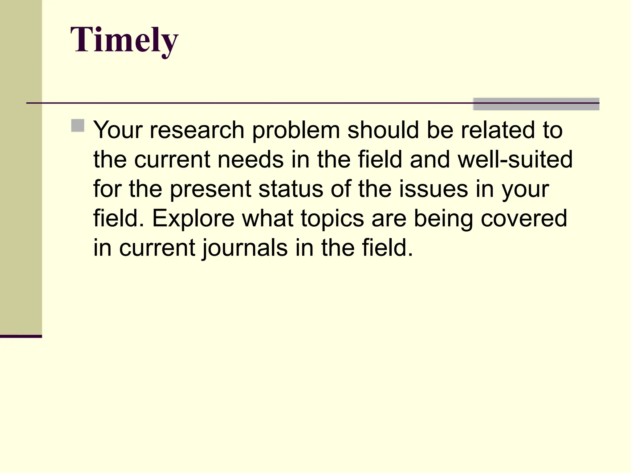 Timely
 Your research problem should be related to
the current needs in the field and well-suited
for the present status of the issues in your
field. Explore what topics are being covered
in current journals in the field.
 