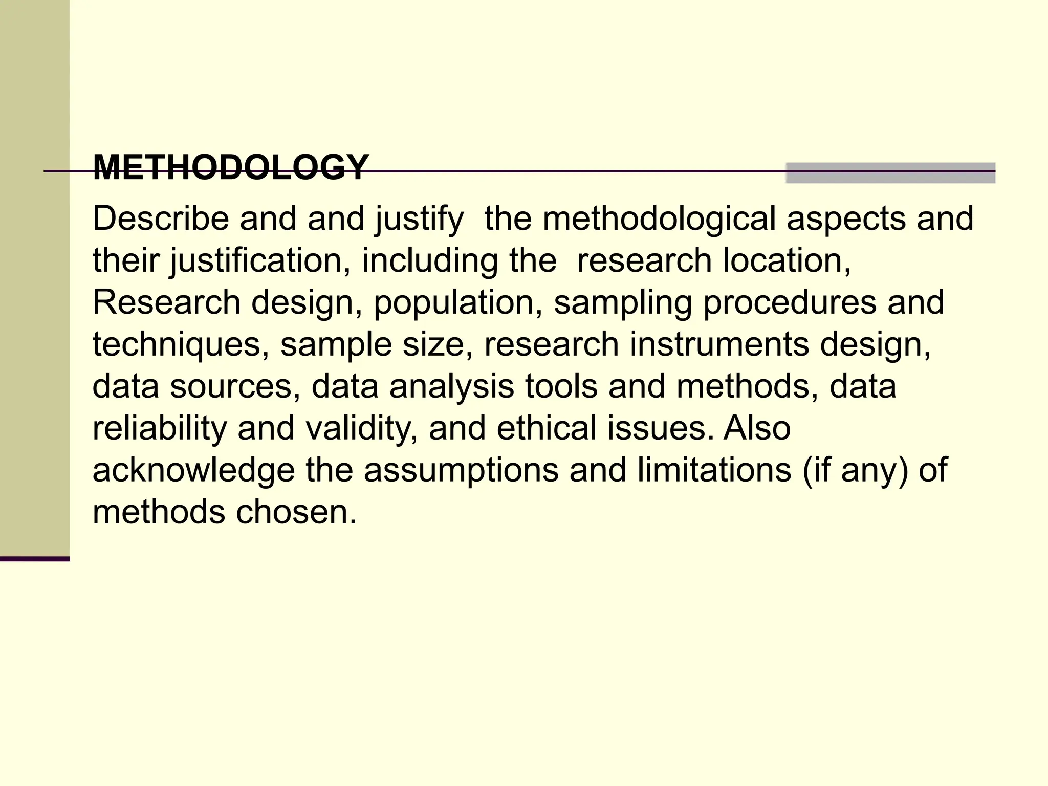 METHODOLOGY
Describe and and justify the methodological aspects and
their justification, including the research location,
Research design, population, sampling procedures and
techniques, sample size, research instruments design,
data sources, data analysis tools and methods, data
reliability and validity, and ethical issues. Also
acknowledge the assumptions and limitations (if any) of
methods chosen.
 