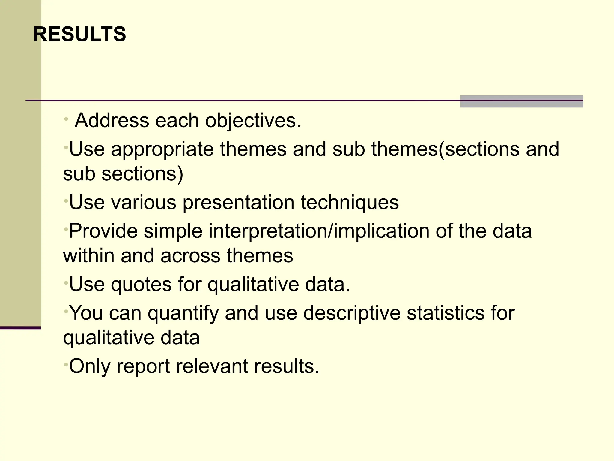 RESULTS
• Address each objectives.
•Use appropriate themes and sub themes(sections and
sub sections)
•Use various presentation techniques
•Provide simple interpretation/implication of the data
within and across themes
•Use quotes for qualitative data.
•You can quantify and use descriptive statistics for
qualitative data
•Only report relevant results.
 