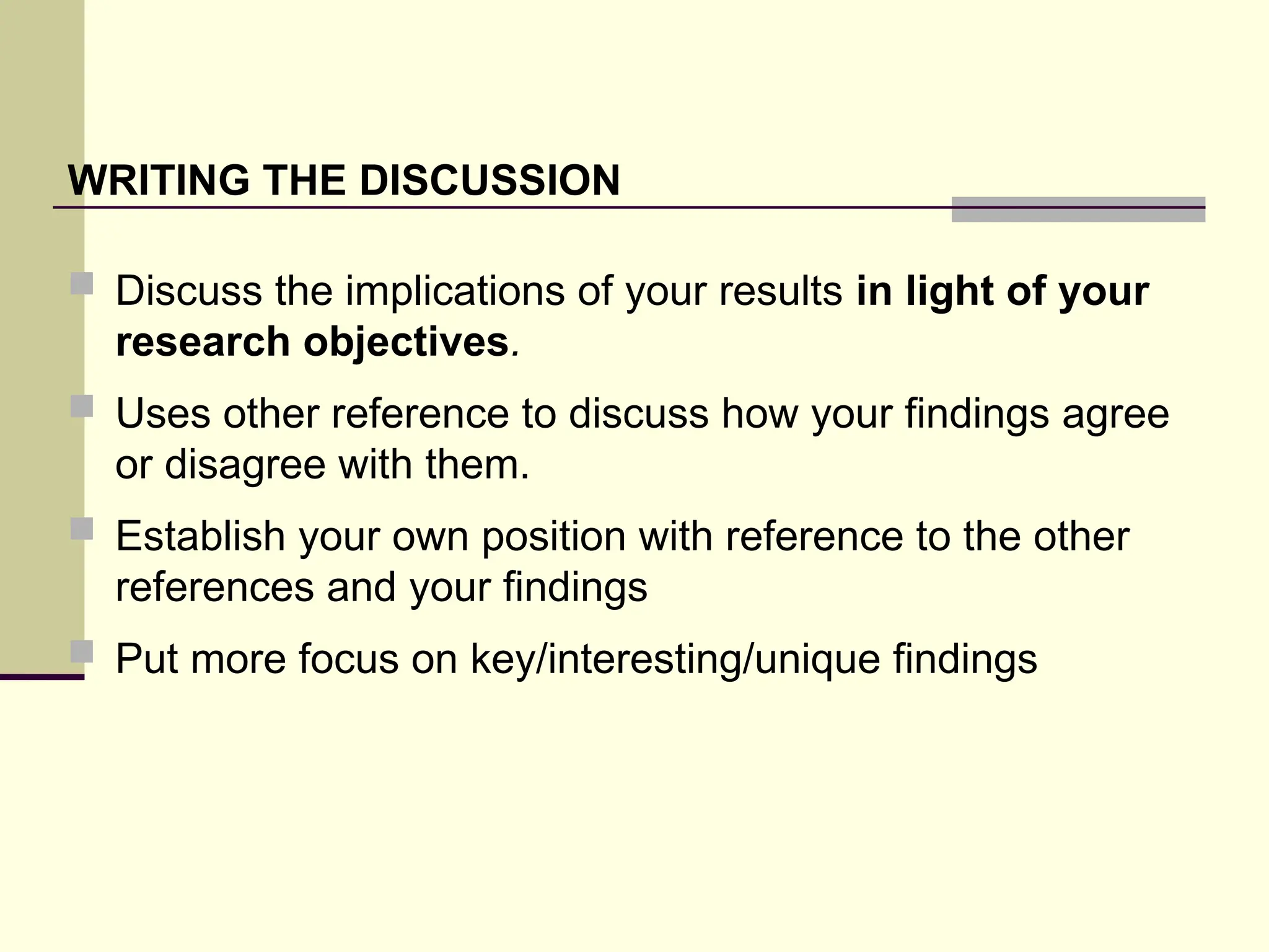 WRITING THE DISCUSSION
 Discuss the implications of your results in light of your
research objectives.
 Uses other reference to discuss how your findings agree
or disagree with them.
 Establish your own position with reference to the other
references and your findings
 Put more focus on key/interesting/unique findings
 