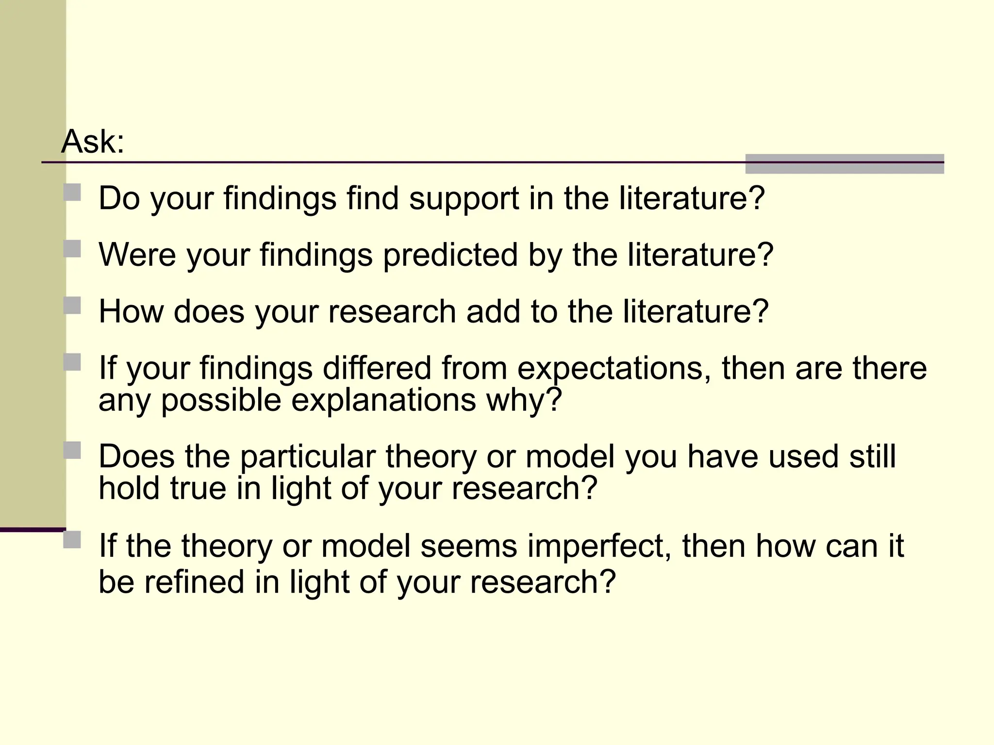Ask:
 Do your findings find support in the literature?
 Were your findings predicted by the literature?
 How does your research add to the literature?
 If your findings differed from expectations, then are there
any possible explanations why?
 Does the particular theory or model you have used still
hold true in light of your research?
 If the theory or model seems imperfect, then how can it
be refined in light of your research?
 