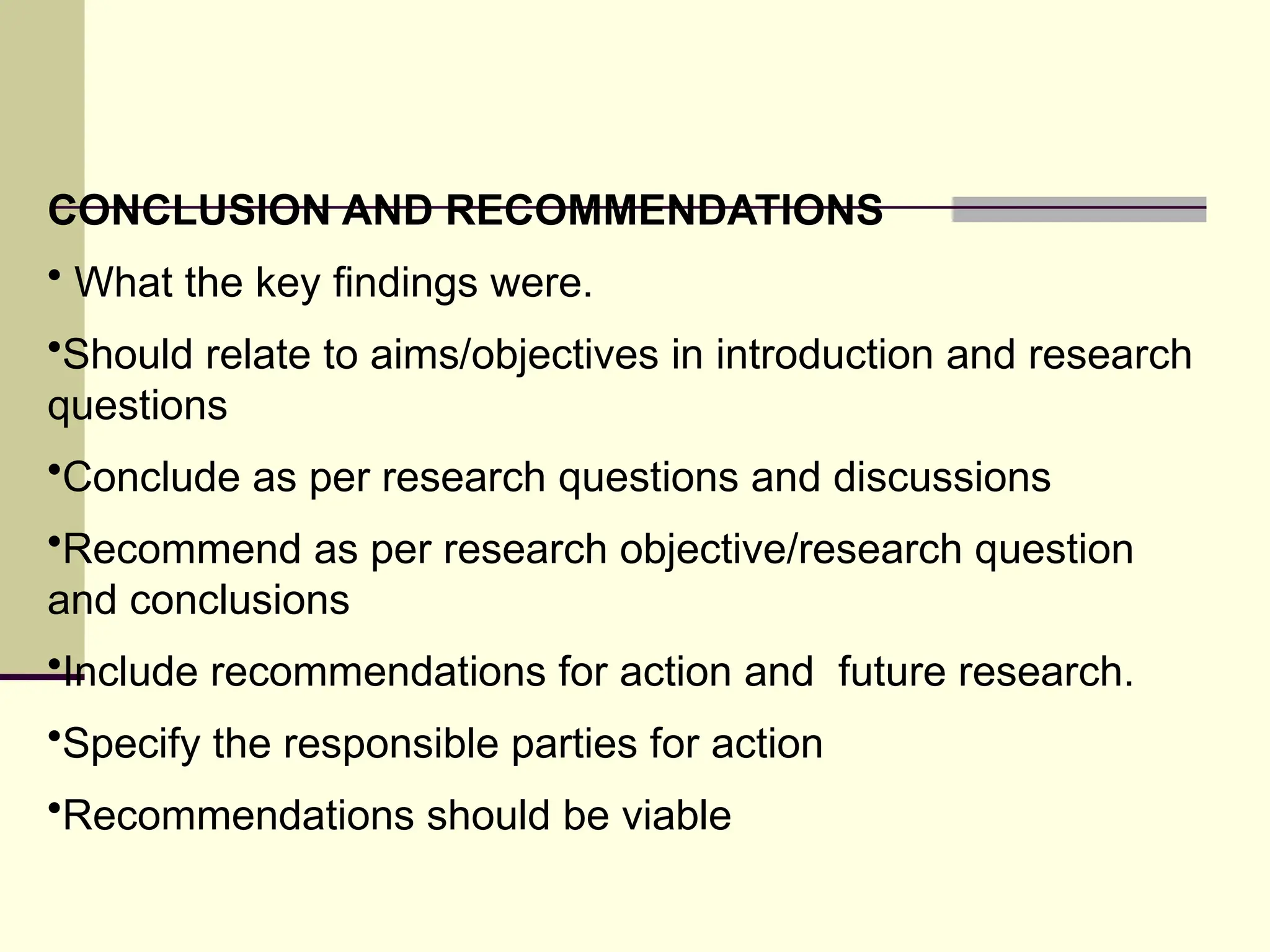 CONCLUSION AND RECOMMENDATIONS
• What the key findings were.
•Should relate to aims/objectives in introduction and research
questions
•Conclude as per research questions and discussions
•Recommend as per research objective/research question
and conclusions
•Include recommendations for action and future research.
•Specify the responsible parties for action
•Recommendations should be viable
 