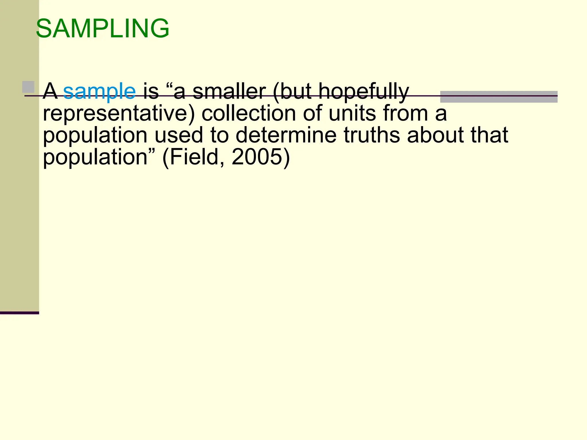 SAMPLING
 A sample is “a smaller (but hopefully
representative) collection of units from a
population used to determine truths about that
population” (Field, 2005)
 